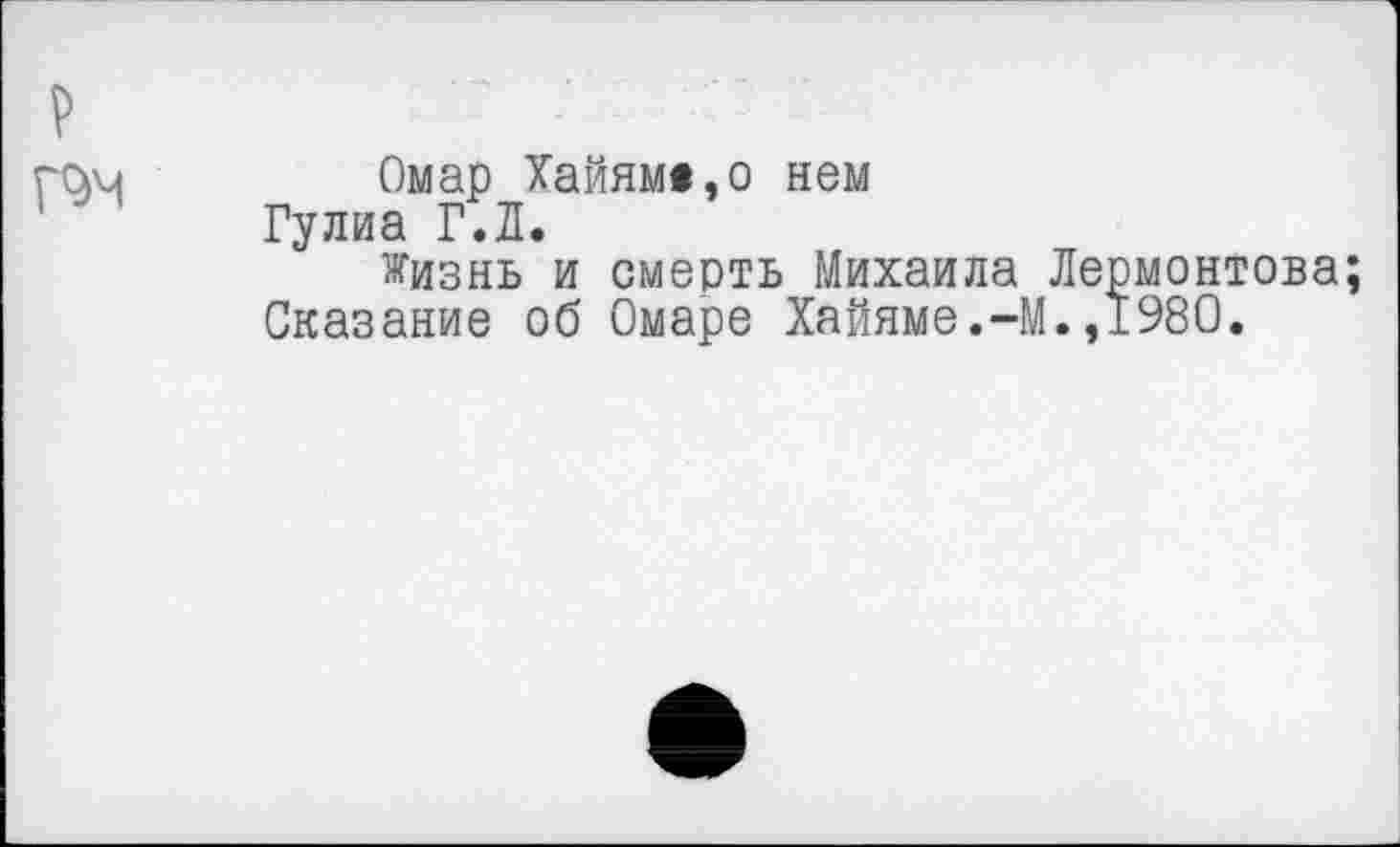 ﻿
Омар Хайям«,о нем Гулиа Г.Л.
жизнь и смерть Михаила Лермонтова; Сказание об Омаре Хайяме.-М.,1980.